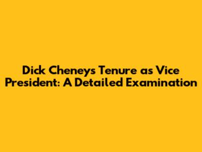Dick Cheney's Tenure as Vice President: A Detailed Examination