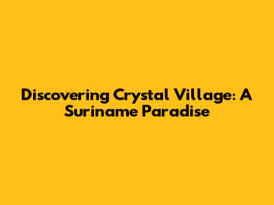 Discovering Crystal Village: A Suriname Paradise
