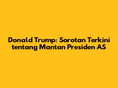 Donald Trump: Sorotan Terkini tentang Mantan Presiden AS