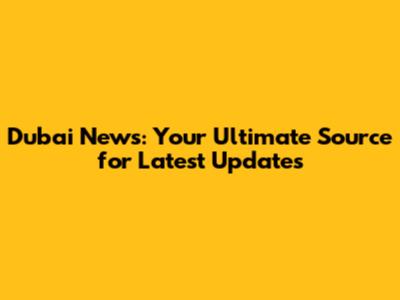 Dubai News: Your Ultimate Source for Latest Updates