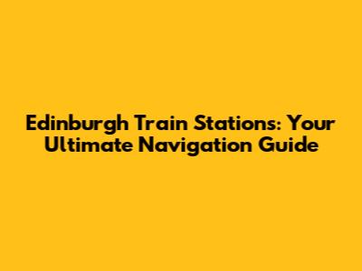 Edinburgh Train Stations: Your Ultimate Navigation Guide