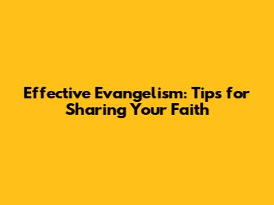 Effective Evangelism: Tips for Sharing Your Faith