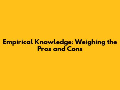 Empirical Knowledge: Weighing the Pros and Cons