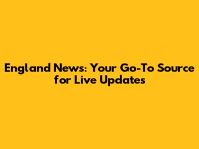 England News: Your Go-To Source for Live Updates