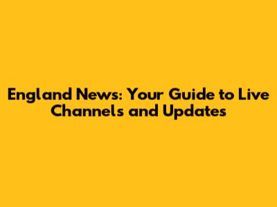 England News: Your Guide to Live Channels and Updates