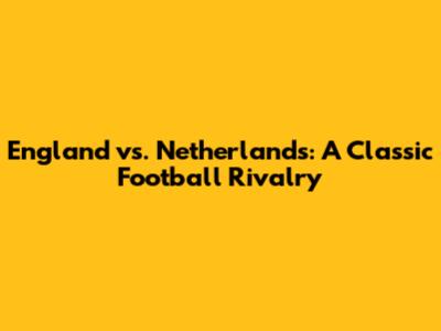 England vs. Netherlands: A Classic Football Rivalry