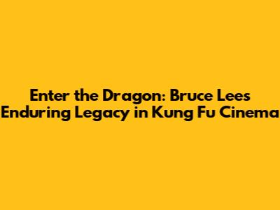 Enter the Dragon: Bruce Lee's Enduring Legacy in Kung Fu Cinema
