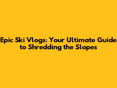 Epic Ski Vlogs: Your Ultimate Guide to Shredding the Slopes