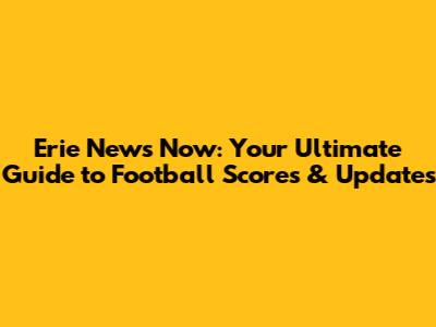 Erie News Now: Your Ultimate Guide to Football Scores & Updates
