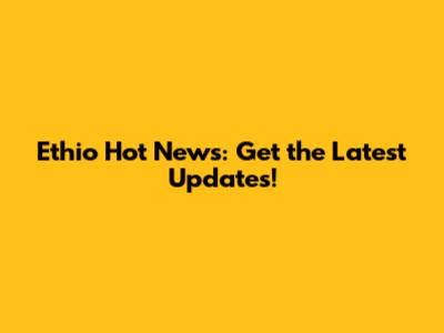 Ethio Hot News: Get the Latest Updates!