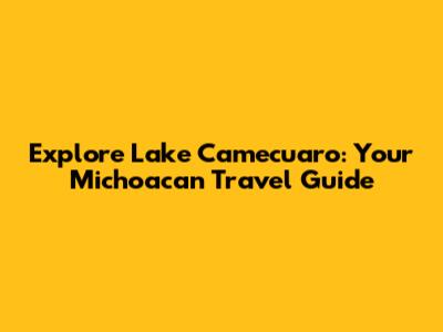 Explore Lake Camecuaro: Your Michoacan Travel Guide