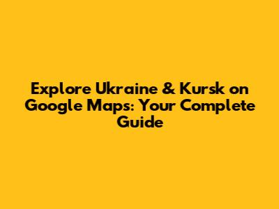 Explore Ukraine & Kursk on Google Maps: Your Complete Guide
