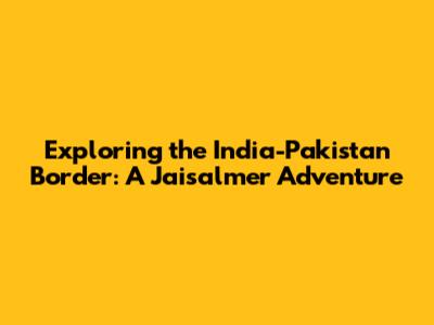 Exploring the India-Pakistan Border: A Jaisalmer Adventure