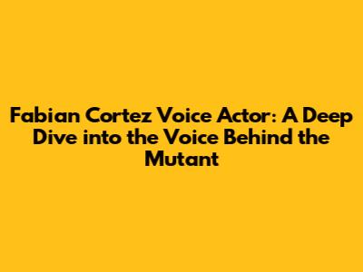 Fabian Cortez Voice Actor: A Deep Dive into the Voice Behind the Mutant