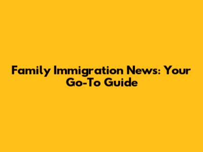 Family Immigration News: Your Go-To Guide