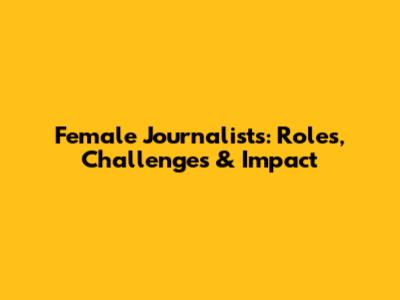 Female Journalists: Roles, Challenges & Impact
