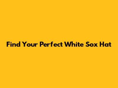 Find Your Perfect White Sox Hat