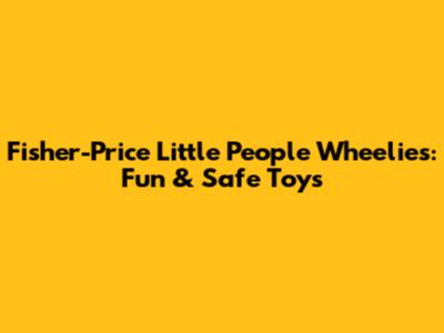 Fisher-Price Little People Wheelies: Fun & Safe Toys