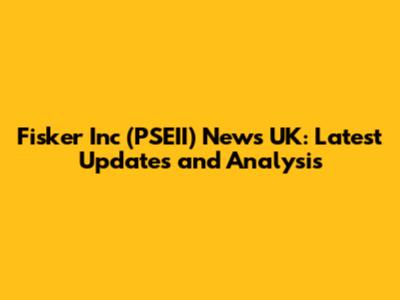 Fisker Inc (PSEII) News UK: Latest Updates and Analysis