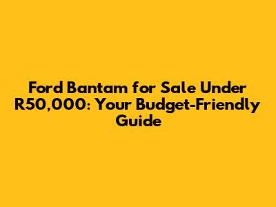 Ford Bantam for Sale Under R50,000: Your Budget-Friendly Guide