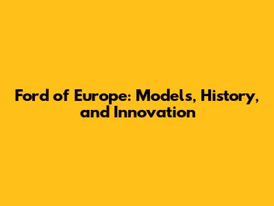 Ford of Europe: Models, History, and Innovation