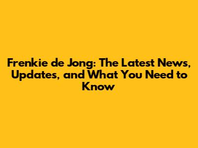 Frenkie de Jong: The Latest News, Updates, and What You Need to Know