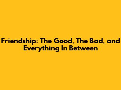 Friendship: The Good, The Bad, and Everything In Between