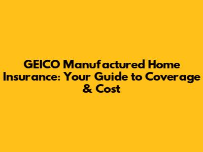 GEICO Manufactured Home Insurance: Your Guide to Coverage & Cost
