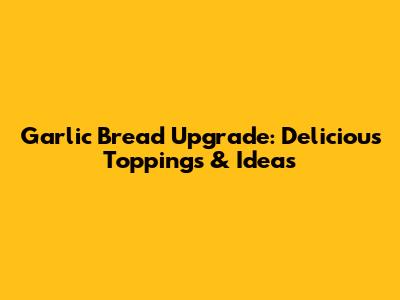 Garlic Bread Upgrade: Delicious Toppings & Ideas