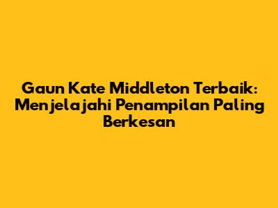 Gaun Kate Middleton Terbaik: Menjelajahi Penampilan Paling Berkesan