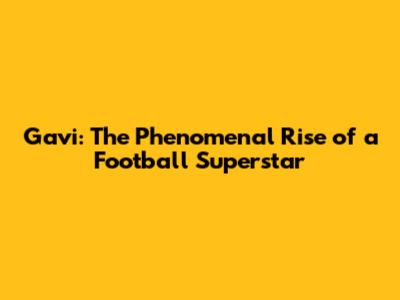 Gavi: The Phenomenal Rise of a Football Superstar