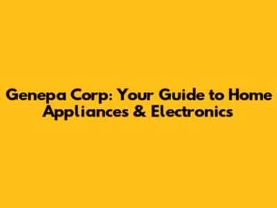 Genepa Corp: Your Guide to Home Appliances & Electronics