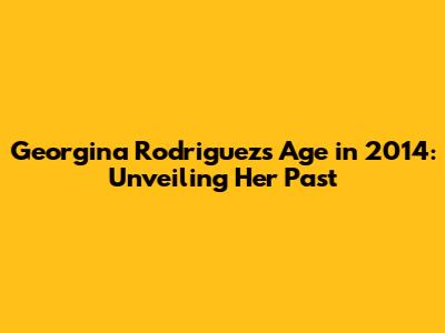 Georgina Rodriguez's Age in 2014: Unveiling Her Past