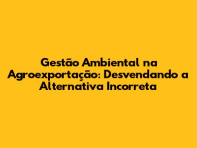 Gestão Ambiental na Agroexportação: Desvendando a Alternativa Incorreta