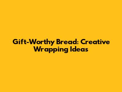 Gift-Worthy Bread: Creative Wrapping Ideas