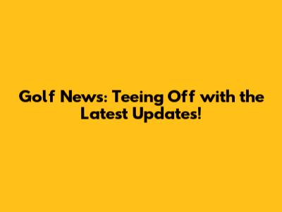Golf News: Teeing Off with the Latest Updates!