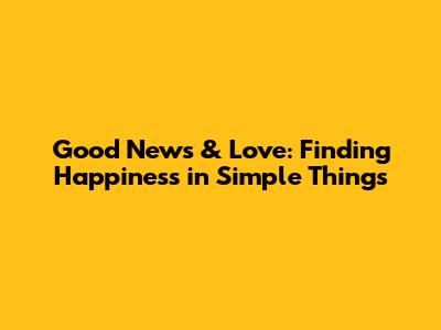 Good News & Love: Finding Happiness in Simple Things