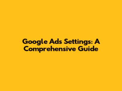 Google Ads Settings: A Comprehensive Guide
