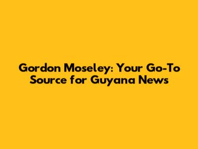 Gordon Moseley: Your Go-To Source for Guyana News