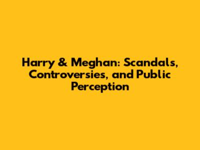 Harry & Meghan: Scandals, Controversies, and Public Perception