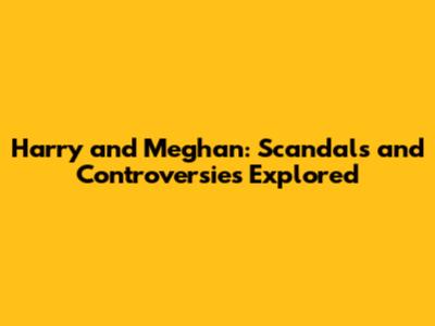 Harry and Meghan: Scandals and Controversies Explored