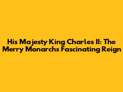 His Majesty King Charles II: The Merry Monarch's Fascinating Reign