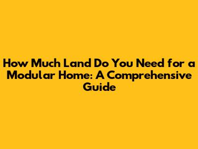 How Much Land Do You Need for a Modular Home: A Comprehensive Guide