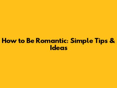 How to Be Romantic: Simple Tips & Ideas