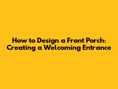 How to Design a Front Porch: Creating a Welcoming Entrance