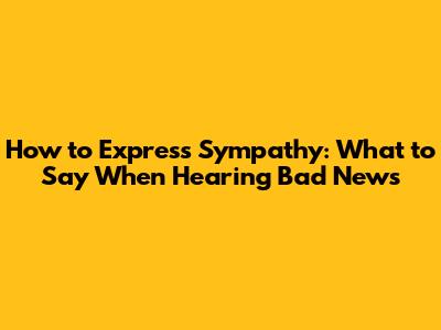 How to Express Sympathy: What to Say When Hearing Bad News