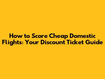How to Score Cheap Domestic Flights: Your Discount Ticket Guide