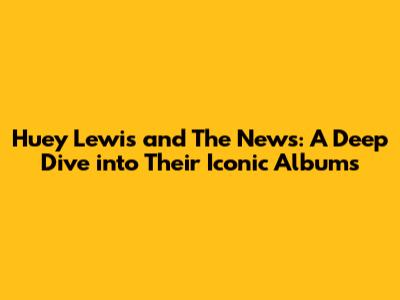 Huey Lewis and The News: A Deep Dive into Their Iconic Albums