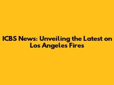 ICBS News: Unveiling the Latest on Los Angeles Fires