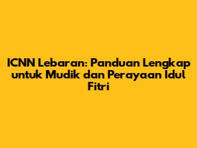 ICNN Lebaran: Panduan Lengkap untuk Mudik dan Perayaan Idul Fitri